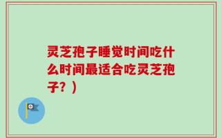 灵芝孢子睡觉时间吃什么时间最适合吃灵芝孢子？)