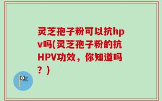 灵芝孢子粉可以抗hpv吗(灵芝孢子粉的抗HPV功效，你知道吗？)