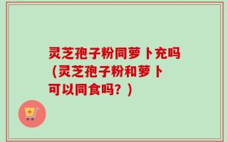 灵芝孢子粉同萝卜充吗 (灵芝孢子粉和萝卜可以同食吗？)
