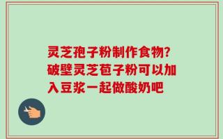 灵芝孢子粉制作食物？破壁灵芝苞子粉可以加入豆浆一起做酸奶吧