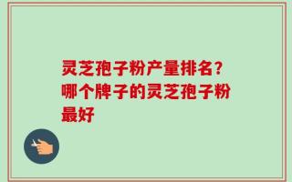 灵芝孢子粉产量排名？哪个牌子的灵芝孢子粉最好