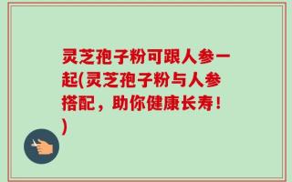 灵芝孢子粉可跟人参一起(灵芝孢子粉与人参搭配，助你健康长寿！)