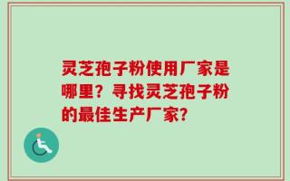 灵芝孢子粉使用厂家是哪里？寻找灵芝孢子粉的最佳生产厂家？