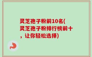 灵芝孢子粉前10名(灵芝孢子粉排行榜前十，让你轻松选择)