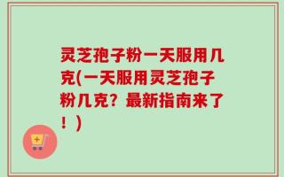 灵芝孢子粉一天服用几克(一天服用灵芝孢子粉几克？最新指南来了！)
