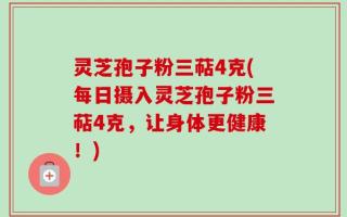 灵芝孢子粉三萜4克(每日摄入灵芝孢子粉三萜4克，让身体更健康！)