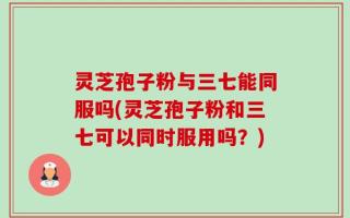 灵芝孢子粉与三七能同服吗(灵芝孢子粉和三七可以同时服用吗？)
