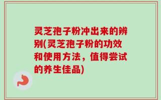 灵芝孢子粉冲出来的辨别(灵芝孢子粉的功效和使用方法，值得尝试的养生佳品)