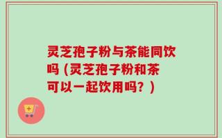 灵芝孢子粉与茶能同饮吗 (灵芝孢子粉和茶可以一起饮用吗？)