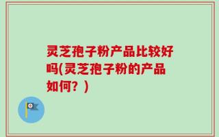 灵芝孢子粉产品比较好吗(灵芝孢子粉的产品如何？)