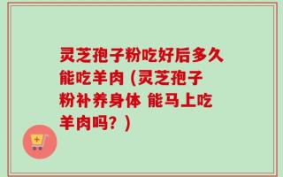 灵芝孢子粉吃好后多久能吃羊肉 (灵芝孢子粉补养身体 能马上吃羊肉吗？)