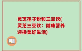 灵芝孢子粉和三豆饮(灵芝三豆饮：健康营养迎接美好生活)