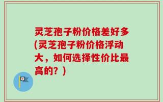 灵芝孢子粉价格差好多(灵芝孢子粉价格浮动大，如何选择性价比最高的？)
