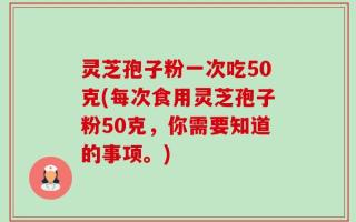 灵芝孢子粉一次吃50克(每次食用灵芝孢子粉50克，你需要知道的事项。)