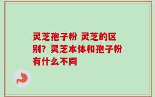灵芝孢子粉 灵芝的区别？灵芝本体和孢子粉有什么不同