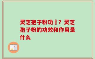 灵芝孢子粉功効？灵芝孢子粉的功效和作用是什么