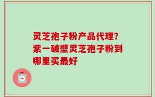 灵芝孢子粉产品代理？紫一破壁灵芝孢子粉到哪里买最好