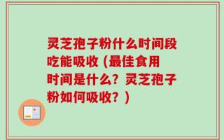 灵芝孢子粉什么时间段吃能吸收 (最佳食用时间是什么？灵芝孢子粉如何吸收？)