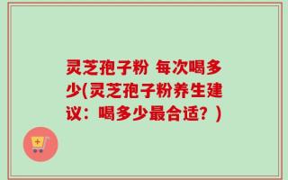 灵芝孢子粉 每次喝多少(灵芝孢子粉养生建议：喝多少最合适？)