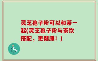 灵芝孢子粉可以和茶一起(灵芝孢子粉与茶饮搭配，更健康！)