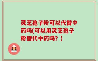 灵芝孢子粉可以代替中药吗(可以用灵芝孢子粉替代中药吗？)