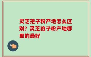 灵芝孢子粉产地怎么区别？灵芝孢子粉产地哪里的最好