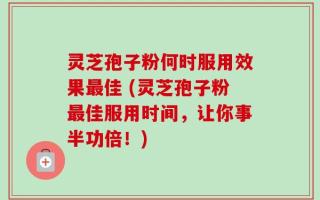 灵芝孢子粉何时服用效果最佳 (灵芝孢子粉最佳服用时间，让你事半功倍！)
