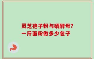 灵芝孢子粉与硒酵母？一斤面粉做多少包子