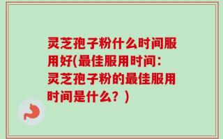 灵芝孢子粉什么时间服用好(最佳服用时间：灵芝孢子粉的最佳服用时间是什么？)