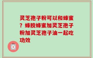 灵芝孢子粉可以和蜂蜜？蜂胶蜂蜜加灵芝孢子粉加灵芝孢子油一起吃功效