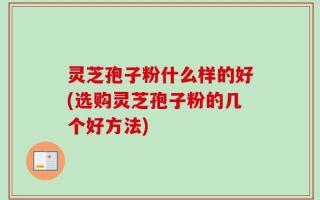 灵芝孢子粉什么样的好(选购灵芝孢子粉的几个好方法)
