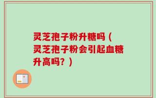 灵芝孢子粉升糖吗 (灵芝孢子粉会引起血糖升高吗？)