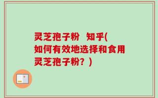 灵芝孢子粉  知乎(如何有效地选择和食用灵芝孢子粉？)
