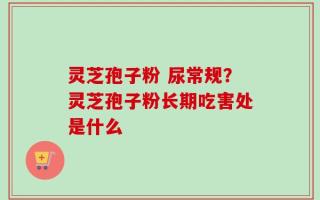 灵芝孢子粉 尿常规？灵芝孢子粉长期吃害处是什么