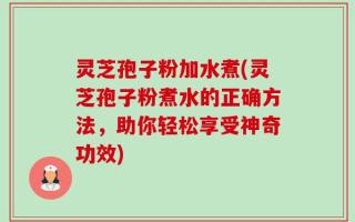 灵芝孢子粉加水煮(灵芝孢子粉煮水的正确方法，助你轻松享受神奇功效)