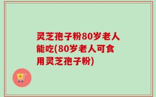 灵芝孢子粉80岁老人能吃(80岁老人可食用灵芝孢子粉)