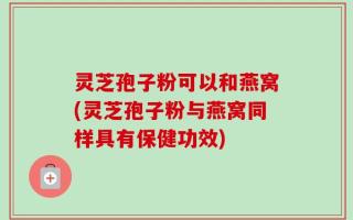 灵芝孢子粉可以和燕窝(灵芝孢子粉与燕窝同样具有保健功效)
