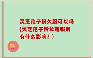 灵芝孢子粉久服可以吗(灵芝孢子粉长期服用有什么影响？)