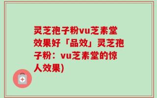 灵芝孢子粉vu芝素堂效果好「品效」灵芝孢子粉：vu芝素堂的惊人效果)