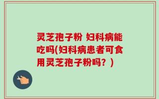 灵芝孢子粉 妇科病能吃吗(妇科病患者可食用灵芝孢子粉吗？)