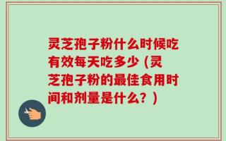 灵芝孢子粉什么时候吃有效每天吃多少 (灵芝孢子粉的最佳食用时间和剂量是什么？)