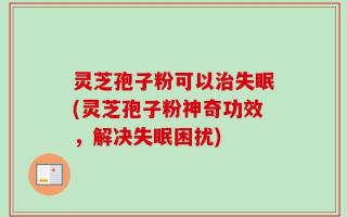 灵芝孢子粉可以治失眠(灵芝孢子粉神奇功效，解决失眠困扰)