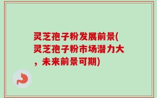 灵芝孢子粉发展前景(灵芝孢子粉市场潜力大，未来前景可期)