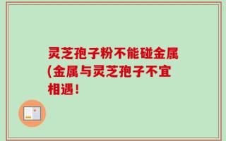 灵芝孢子粉不能碰金属(金属与灵芝孢子不宜相遇！