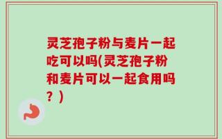 灵芝孢子粉与麦片一起吃可以吗(灵芝孢子粉和麦片可以一起食用吗？)
