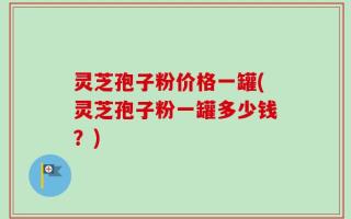 灵芝孢子粉价格一罐(灵芝孢子粉一罐多少钱？)