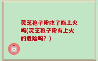 灵芝孢子粉吃了能上火吗(灵芝孢子粉有上火的危险吗？)