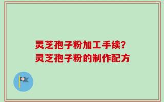 灵芝孢子粉加工手续？灵芝孢子粉的制作配方