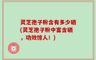 灵芝孢子粉含有多少硒(灵芝孢子粉中富含硒，功效惊人！)