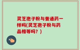 灵芝孢子粉与普通药一样吗(灵芝孢子粉与药品相等吗？)